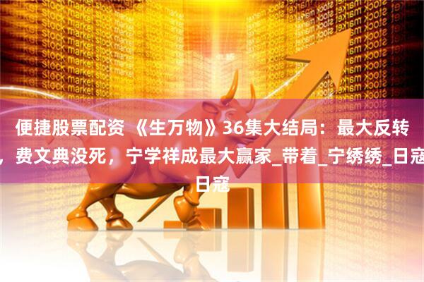 便捷股票配资 《生万物》36集大结局：最大反转，费文典没死，宁学祥成最大赢家_带着_宁绣绣_日寇