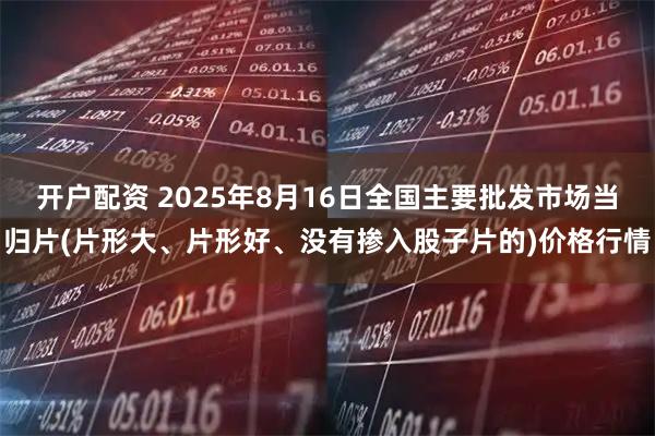 开户配资 2025年8月16日全国主要批发市场当归片(片形大、片形好、没有掺入股子片的)价格行情