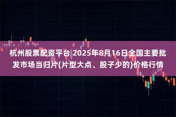 杭州股票配资平台 2025年8月16日全国主要批发市场当归片(片型大点、股子少的)价格行情