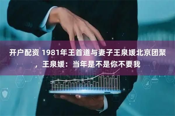 开户配资 1981年王首道与妻子王泉媛北京团聚，王泉媛：当年是不是你不要我